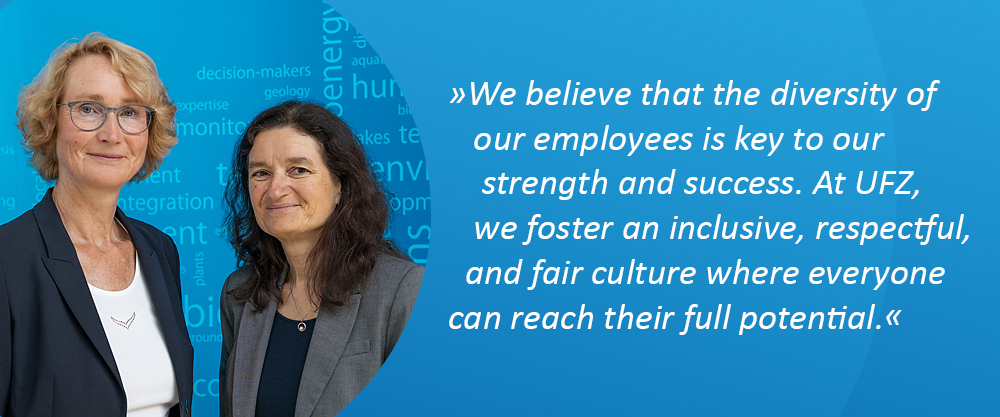 Director (Prof. Dr. Katrin Böhning-Gaese, Scientific Director & Dr. Sabine König, Administrative Director); Quote: "We believe that the diversity of our employees is key to our strength and success. At UFZ, we foster an inclusive, respectful, and fair culture where everyone can reach their full potential." Director (Prof. Dr. Katrin Böhning-Gaese, Scientific Director & Dr. Sabine König, Administrative Director); Quote: "We believe that the diversity of our employees is key to our strength and success. At UFZ, we foster an inclusive, respectful, and fair culture where everyone can reach their full potential."