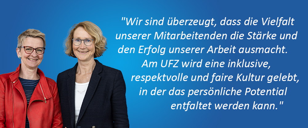 Gesch&auml;ftsf&uuml;hrung (Prof. Dr. Katrin B&ouml;hning-Gaese, Wissenschaftliche Gesch&auml;ftsf&uuml;hrerin & Dr. Sabine Matthi&auml;, (komm.) Administrative Gesch&auml;ftsf&uuml;hrerin); Zitat: "Wir sind &uuml;berzeugt, dass die Vielfalt unserer Mitarbeitenden die St&auml;rke und den Erfolg unserer Arbeit ausmacht. Am UFZ wird eine inklusive, respektvolle und faire Kultur gelebt, in der das pers&ouml;nliche Potential entfaltet werden kann."